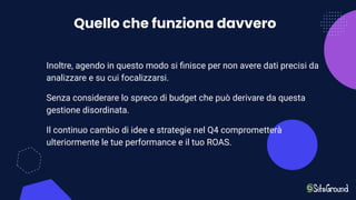 Quello che funziona davvero
Inoltre, agendo in questo modo si ﬁnisce per non avere dati precisi da
analizzare e su cui focalizzarsi.
Senza considerare lo spreco di budget che può derivare da questa
gestione disordinata.
Il continuo cambio di idee e strategie nel Q4 comprometterà
ulteriormente le tue performance e il tuo ROAS.
 