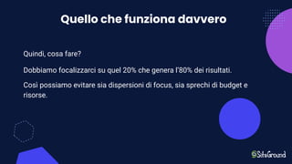 Quello che funziona davvero
Quindi, cosa fare?
Dobbiamo focalizzarci su quel 20% che genera l’80% dei risultati.
Così possiamo evitare sia dispersioni di focus, sia sprechi di budget e
risorse.
 