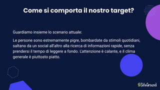 Come si comporta il nostro target?
Guardiamo insieme lo scenario attuale:
Le persone sono estremamente pigre, bombardate da stimoli quotidiani,
saltano da un social all’altro alla ricerca di informazioni rapide, senza
prendersi il tempo di leggere a fondo. L'attenzione è calante, e il clima
generale è piuttosto piatto.
 