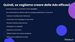 Quindi, se vogliamo creare delle Ads efficaci:
Dovremo puntare su un elemento chiave: la creative.
Una creatività davvero eﬃcace nelle tue campagne pubblicitarie ti consente di:
- Catturare immediatamente l’attenzione
- Comunicare il tuo messaggio in modo chiaro
- Rimanere impressa nella memoria
- Distinguerti con originalità
- Superare la concorrenza
- Guidare l'utente verso l'azione desiderata
- Rafforzare la visibilità del tuo brand
 