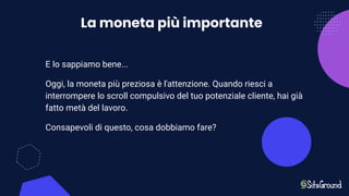 La moneta più importante
E lo sappiamo bene...
Oggi, la moneta più preziosa è l'attenzione. Quando riesci a
interrompere lo scroll compulsivo del tuo potenziale cliente, hai già
fatto metà del lavoro.
Consapevoli di questo, cosa dobbiamo fare?
 