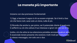 La moneta più importante
Iniziamo con due premesse fondamentali:
1) Oggi, a lasciare il segno è chi sa essere originale. Se ti limiti a fare
ciò che fanno tutti, sarai solo un clone, nulla di più.
2) Ricorda che anche tu, per primo, sei il potenziale cliente di qualcuno:
ti soffermi su ciò che cattura il tuo interesse e ignori ciò che non lo fa.
Inoltre, ciò che attira la tua attenzione potrebbe annoiare qualcun altro.
È essenziale tenere presente che esistono molti modi per comunicare
lo stesso messaggio, non solo uno o due.
 
