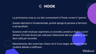 1) HOOK
La primissima cosa su cui devi concentrarti è l’hook, ovvero il "gancio."
Questo elemento è fondamentale, poiché spinge le persone a fermarsi
e ad ascoltarti.
Esistono molti modi per esprimere un concetto: prendi un foglio e scrivi
almeno 10 modi diversi per catturare l’attenzione del tuo pubblico. Non
dare nulla per scontato.
Naturalmente, devi avere ben chiaro chi è il tuo target, altrimenti l’hook
risulterà debole e ineﬃcace.
 