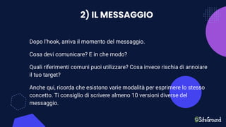 2) IL MESSAGGIO
Dopo l’hook, arriva il momento del messaggio.
Cosa devi comunicare? E in che modo?
Quali riferimenti comuni puoi utilizzare? Cosa invece rischia di annoiare
il tuo target?
Anche qui, ricorda che esistono varie modalità per esprimere lo stesso
concetto. Ti consiglio di scrivere almeno 10 versioni diverse del
messaggio.
 