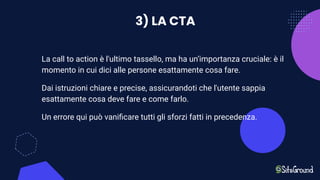 3) LA CTA
La call to action è l'ultimo tassello, ma ha un’importanza cruciale: è il
momento in cui dici alle persone esattamente cosa fare.
Dai istruzioni chiare e precise, assicurandoti che l'utente sappia
esattamente cosa deve fare e come farlo.
Un errore qui può vaniﬁcare tutti gli sforzi fatti in precedenza.
 