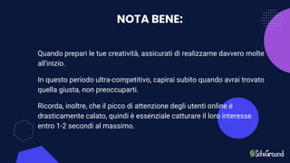 NOTA BENE:
Quando prepari le tue creatività, assicurati di realizzarne davvero molte
all'inizio.
In questo periodo ultra-competitivo, capirai subito quando avrai trovato
quella giusta, non preoccuparti.
Ricorda, inoltre, che il picco di attenzione degli utenti online è
drasticamente calato, quindi è essenziale catturare il loro interesse
entro 1-2 secondi al massimo.
 