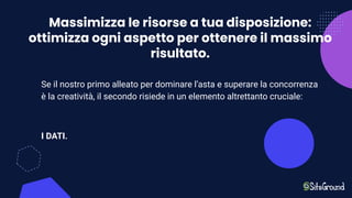 Massimizza le risorse a tua disposizione:
ottimizza ogni aspetto per ottenere il massimo
risultato.
Se il nostro primo alleato per dominare l’asta e superare la concorrenza
è la creatività, il secondo risiede in un elemento altrettanto cruciale:
I DATI.
 