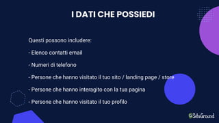 I DATI CHE POSSIEDI
Questi possono includere:
- Elenco contatti email
- Numeri di telefono
- Persone che hanno visitato il tuo sito / landing page / store
- Persone che hanno interagito con la tua pagina
- Persone che hanno visitato il tuo proﬁlo
 