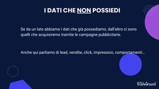 I DATI CHE NON POSSIEDI
Se da un lato abbiamo i dati che già possediamo, dall’altro ci sono
quelli che acquisiremo tramite le campagne pubblicitarie.
Anche qui parliamo di lead, vendite, click, impression, comportamenti…
 