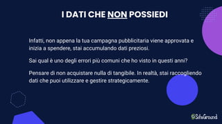 I DATI CHE NON POSSIEDI
Infatti, non appena la tua campagna pubblicitaria viene approvata e
inizia a spendere, stai accumulando dati preziosi.
Sai qual è uno degli errori più comuni che ho visto in questi anni?
Pensare di non acquistare nulla di tangibile. In realtà, stai raccogliendo
dati che puoi utilizzare e gestire strategicamente.
 