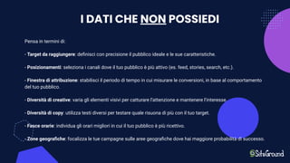 I DATI CHE NON POSSIEDI
Pensa in termini di:
- Target da raggiungere: deﬁnisci con precisione il pubblico ideale e le sue caratteristiche.
- Posizionamenti: seleziona i canali dove il tuo pubblico è più attivo (es. feed, stories, search, etc.).
- Finestra di attribuzione: stabilisci il periodo di tempo in cui misurare le conversioni, in base al comportamento
del tuo pubblico.
- Diversità di creative: varia gli elementi visivi per catturare l’attenzione e mantenere l’interesse.
- Diversità di copy: utilizza testi diversi per testare quale risuona di più con il tuo target.
- Fasce orarie: individua gli orari migliori in cui il tuo pubblico è più ricettivo.
- Zone geograﬁche: focalizza le tue campagne sulle aree geograﬁche dove hai maggiore probabilità di successo.
 