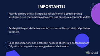 IMPORTANTE!
Ricorda sempre che l’AI è integrata nell’algoritmo: è estremamente
intelligente e sa esattamente cosa cerca una persona e cosa vuole vedere.
Se sbagli il target, stai letteralmente mostrando il tuo prodotto al pubblico
sbagliato.
Se la comunicazione non è eﬃcace, nessuno cliccherà, e di conseguenza
l’algoritmo assegnerà un punteggio basso alle tue Ads.
 