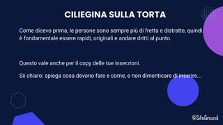 CILIEGINA SULLA TORTA
Come dicevo prima, le persone sono sempre più di fretta e distratte, quindi
è fondamentale essere rapidi, originali e andare dritti al punto.
Questo vale anche per il copy delle tue inserzioni.
Sii chiaro: spiega cosa devono fare e come, e non dimenticare di inserire...
 
