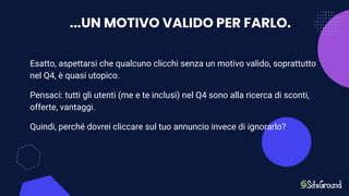 ...UN MOTIVO VALIDO PER FARLO.
Esatto, aspettarsi che qualcuno clicchi senza un motivo valido, soprattutto
nel Q4, è quasi utopico.
Pensaci: tutti gli utenti (me e te inclusi) nel Q4 sono alla ricerca di sconti,
offerte, vantaggi.
Quindi, perché dovrei cliccare sul tuo annuncio invece di ignorarlo?
 