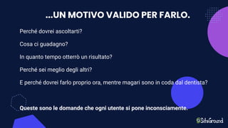 ...UN MOTIVO VALIDO PER FARLO.
Perché dovrei ascoltarti?
Cosa ci guadagno?
In quanto tempo otterrò un risultato?
Perché sei meglio degli altri?
E perché dovrei farlo proprio ora, mentre magari sono in coda dal dentista?
Queste sono le domande che ogni utente si pone inconsciamente.
 