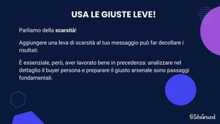 USA LE GIUSTE LEVE!
Parliamo della scarsità!
Aggiungere una leva di scarsità al tuo messaggio può far decollare i
risultati.
È essenziale, però, aver lavorato bene in precedenza: analizzare nel
dettaglio il buyer persona e preparare il giusto arsenale sono passaggi
fondamentali.
 
