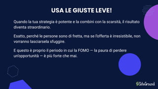 USA LE GIUSTE LEVE!
Quando la tua strategia è potente e la combini con la scarsità, il risultato
diventa straordinario.
Esatto, perché le persone sono di fretta, ma se l’offerta è irresistibile, non
vorranno lasciarsela sfuggire.
E questo è proprio il periodo in cui la FOMO — la paura di perdere
un’opportunità — è più forte che mai.
 