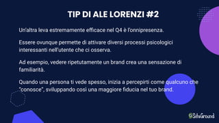 TIP DI ALE LORENZI #2
Un’altra leva estremamente eﬃcace nel Q4 è l’onnipresenza.
Essere ovunque permette di attivare diversi processi psicologici
interessanti nell’utente che ci osserva.
Ad esempio, vedere ripetutamente un brand crea una sensazione di
familiarità.
Quando una persona ti vede spesso, inizia a percepirti come qualcuno che
“conosce”, sviluppando così una maggiore ﬁducia nel tuo brand.
 