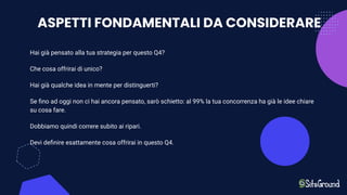 ASPETTI FONDAMENTALI DA CONSIDERARE
Hai già pensato alla tua strategia per questo Q4?
Che cosa offrirai di unico?
Hai già qualche idea in mente per distinguerti?
Se ﬁno ad oggi non ci hai ancora pensato, sarò schietto: al 99% la tua concorrenza ha già le idee chiare
su cosa fare.
Dobbiamo quindi correre subito ai ripari.
Devi deﬁnire esattamente cosa offrirai in questo Q4.
 