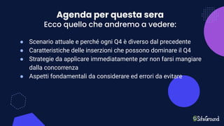 Agenda per questa sera
Ecco quello che andremo a vedere:
● Scenario attuale e perché ogni Q4 è diverso dal precedente
● Caratteristiche delle inserzioni che possono dominare il Q4
● Strategie da applicare immediatamente per non farsi mangiare
dalla concorrenza
● Aspetti fondamentali da considerare ed errori da evitare
 