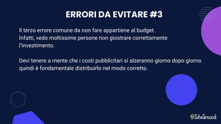 ERRORI DA EVITARE #3
Il terzo errore comune da non fare appartiene al budget.
Infatti, vedo moltissime persone non giostrare correttamente
l’investimento.
Devi tenere a mente che i costi pubblicitari si alzeranno giorno dopo giorno
quindi è fondamentale distribuirlo nel modo corretto.
 
