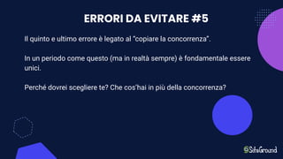 ERRORI DA EVITARE #5
Il quinto e ultimo errore è legato al “copiare la concorrenza”.
In un periodo come questo (ma in realtà sempre) è fondamentale essere
unici.
Perché dovrei scegliere te? Che cos’hai in più della concorrenza?
 