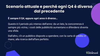 Scenario attuale e perché ogni Q4 è diverso
dal precedente
È sempre il Q4, eppure ogni anno è diverso…
Questo è il periodo più intenso dell'anno: da un lato, la concorrenza è
sempre più vicina, i costi delle pubblicità aumentano e difendersi diventa
una sﬁda.
Dall'altro, c'è un pubblico disposto a spendere, con la carta di credito in
mano, alla ricerca dell'affare perfetto.
 