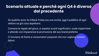 Scenario attuale e perché ogni Q4 è diverso
dal precedente
Se qualche anno fa il Black Friday era una novità, oggi il pubblico di ogni
settore sa già cosa aspettarsi.
Conosce le regole del gioco, si aspetta sconti signiﬁcativi, vuole risparmiare
e attende con impazienza la promozione del suo brand preferito.
Ci troviamo di fronte a consumatori preparati che non vogliono restare
delusi.
 