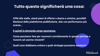 Tutto questo significherà una cosa:
CPM alle stelle, utenti pieni di offerte a destra e sinistra, possibili
blackout delle piattaforme pubblicitarie, Ads con performance più
scarse…
E quindi la domanda sorge spontanea:
Come possiamo fare per muoverci correttamente in questo periodo e
riuscire ad uscirne vincenti?
Quali cose dobbiamo evitare e quali strategie possiamo adottare?
 