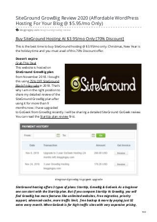 SiteGround GrowBig Review 2020 (Affordable WordPress
Hosting For Your Blog @ $5.95/mo Only)
bloggingjoy.com/siteground-growbig-review
Buy SiteGround Hosting At $3.95/mo Only [70% Discount]
This is the best time to buy SiteGround hosting @ $3.95/mo only. Christmas, New Year is
the holiday time and you must avail of this 70% Discount offer.
Doesn't expire
Grab This Deal
This website is hosted on
SiteGround GrowBig plan
from November 2018. I bought
this using 75% OFF SiteGround
Black Friday sale in 2018. That’s
why I am in the right position to
share my detailed review of the
SiteGround GrowBig plan after
using it for more than 9
months now. I have upgraded
to GoGeek from GrowBig recently. I will be sharing a detailed SiteGround GoGeek review.
You can read the StartUp plan review first.
siteground growbig to gogeek upgrade
SiteGround hosting offers 3 types of plans: StartUp, GrowBig & GoGeek. As a beginner
one can start with the StartUp plan. But if you compare StartUp Vs GrowBig, you will
find GrowBig has more features like unlimited websites, Free migration, priority
support, advanced-cache, more traffic limit, free backup & more by paying just $2
extra every month. When GoGeek is for high traffic sites with very expensive pricing.
1/30
 