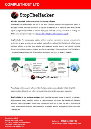 Website security & online reputation monitoring software
Website hacking and malware are two of the most common methods used by external agents to
breach a website. Research conducted by Verizon found that 92% of breaches came from external
agents using multiple methods to achieve their goals, with 89% utilizing some form of hacking and
79% incorporating malware (Source: Verizon 2011 Data Breach Investigation report).
StopTheHacker Pro provides your website with an advanced feature-set to provide comprehensive
protection for your website and your website visitors from malware.StopTheHacker is a fully hosted
software solution to provide your website with advanced website security and monitoring tools.
There are no changes required on your website or any software for you to install. StopTheHacker is
complementary to, but entirely different from anti-spam, anti-virus, or network firewalls.
As well as providing security software, StopTheHacker also monitors Google, Yahoo, Bing, DNS
blacklists, Spam blacklists and others so you can take action and improve your reputation.
StopTheHacker is not anti-virus software. Anti-virus (AV) software is slow to identify new threats
and this delay allows malicious content to stay undetected for longer. AV engines only focus on
analyzing traditional malware for the most part like exe, msi, and scr files. The way to analyze these
files is different than analyzing malware written in dynamic web 2.0 languages like php, ruby, html,
javascript etc.
COMPLETHOST LTD
Call us at +44(20)33936749
Or visit http://www.complethost.com
Complethost Ltd
145-157 Saint John Street
EC1V 4PW, London, United Kingdom
UK Phone: +44(20)33936749
ES Phone: +34(96)0640074
 