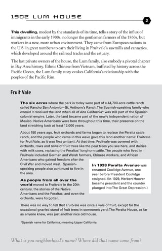 1902 Lum House
                                                                                         2


This	dwelling, modest by the standards of its time, tells a story of the influx of
immigrants in the early 1900s, no longer the gentlemen farmers of the 1860s, but
workers in a new, more urban environment. they came from european nations to
the U.s. in great numbers to earn their living in Fruitvale’s sawmills and canneries,
which developed around the railroad tracks and the estuary.
the last private owners of the house, the Lum family, also embody a pivotal chapter
in Bay Area history. ethnic Chinese from Vietnam, buffeted by history across the
Pacific Ocean, the Lum family story evokes California’s relationship with the
peoples of the Pacific rim.


Fruit Vale
     the six acres where the park is today were part of a 44,700-acre cattle ranch
     called Rancho San Antonio—St. Anthony’s Ranch. The Spanish-speaking family who
     owned it received the land when all of Alta California* was still part of the Spanish
     colonial empire. Later, the land became part of the newly independent nation of
     Mexico. Native Americans were here throughout this time, their presence on the
     land stretching back at least 12,000 years.

     About 150 years ago, fruit orchards and farms began to replace the Peralta cattle
     ranch, and the people who came in this wave gave this land another name: Fruitvale
     (or Fruit Vale, as it was first written). At that time, Fruitvale was covered with
     orchards, rows and rows of fruit trees like the pear trees you see here, and dairies
     with milk cows, replacing the Peraltas’ longhorn cattle. The people who lived in
     Fruitvale included German and Welsh farmers, Chinese workers, and African
     Americans who gained freedom after the
     Civil War and moved west. Spanish-                   in 1928 Peralta avenue was
     speaking people also continued to live in            renamed Coolidge Avenue, one
     the area.                                            year before President Coolidge
     as people from all over the                        resigned. (In 1929, Herbert Hoover
     world moved to Fruitvale in the 20th               became president and the country
     century, the stories of the Native                 plunged into The Great Depression.)
     Americans and the Peraltas, and even the
     orchards, were forgotten.

     There was no way to tell that Fruitvale was once a vale of fruit, except for the
     occasional gnarled stand of fruit trees in someone’s yard. The Peralta House, as far
     as anyone knew, was just another nice old house.

     *Spanish name for California, meaning Upper California.




What is you neighborhood’s name? Where did that name come from?
 