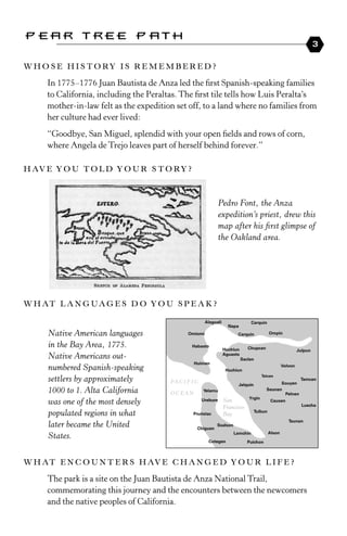 Pear Tree Path
                                                                                   3

W H o s e H i s To ry i s r e m e m b e r e d ?

     In 1775 –1776 Juan Bautista de Anza led the first spanish-speaking families
     to California, including the Peraltas. the first tile tells how Luis Peralta’s
     mother-in-law felt as the expedition set off, to a land where no families from
     her culture had ever lived:
     “Goodbye, san Miguel, splendid with your open fields and rows of corn,
     where Angela de trejo leaves part of herself behind forever.”

H av e y o u T o l d y o u r s T o r y ?



                                                      Pedro Font, the Anza
                                                      expedition’s priest, drew this
                                                      map after his first glimpse of
                                                      the Oakland area.




W H aT l a n g u a g e s d o y o u s p e a k ?


     Native American languages
     in the Bay Area, 1775.
     Native Americans out­
     numbered Spanish­speaking
     settlers by approximately
     1000 to 1. Alta California
     was one of the most densely
     populated regions in what
     later became the United
     States.


W H aT e n C o u n T e r s H av e C H a n g e d y o u r l i f e ?

     the park is a site on the Juan Bautista de Anza National trail,
     commemorating this journey and the encounters between the newcomers
     and the native peoples of California.
 