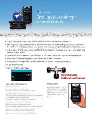 SiteHawk Analyzer
SK-4000-TC, SK-200-TC
} Easy to operate and field ready for first-time, occasional and experienced users.
} FDR (Frequency Domain Reflectometry) measurement method results in a highly reliable assessment of
the health of critical components in your system; ultimately providing a“heads-up”before a failure occurs.
} Fault location or DTF mode indicates VSWR or Return Loss levels at each point along the cable and
antenna system length.
} Cable Loss function measures insertion loss of the cable system over a given frequency range.
} Units cover frequency ranges of 85-4000 MHz and 300 kHz-200 MHz.
} USB communication port for connection to storage device and battery charging.
} Three Year Warranty!!
} Includes Bird RF Meter App.:
APPLICATIONS
Worldwide Cellular, PCS/DCS,
CDMA, GSM, LTE Protocols, 3G,
Broadcast, Government, Tactical
Military, Microwave, Paging, Public
Safety, Trunking, WLAN, TETRA,
WLL.
MEASUREMENT CAPABILITY
Fast swept measurement.
Seven user-selectable trace capture options:
51,101,201,401,801,1601 or 3201 data points per sweep.
Adjustable pass/fail limit with visual indicator.
16GB of internal flash memory for storing thousands of traces and setups.
X and Y scales and units are user adjustable.
Six markers for either direct or difference measurements.
Can also measure relative to limit line or recalled trace.
Measurement hold to temporarily store a trace.
Frequency can be set using either Start/Stop or Center/Span frequencies.
Measurement can be Return Loss [dB], Cable Loss [dB],
VSWR [ratio], DTF VSWR [ratio] or DTF Return Loss [dB].
Measurement units can be Return Loss [dB] or VSWR [ratio].
Now includes
Calibration Combo!
 