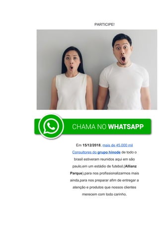 PARTICIPE!
Em ​15/12/2018​,​ ​mais de 45.000 mil
Consultores do ​grupo hinode​ de todo o
brasil estiveram reunidos aqui em são
paulo,em um estádio de futebol,(​Allianz
Parque​),para nos profissionalizarmos mais
ainda,para nos preparar afim de entregar a
atenção e produtos que nossos clientes
merecem com todo carinho.
 