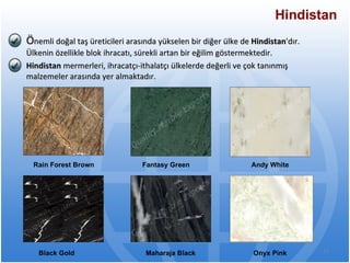 Ö nemli doğal taş üreticileri arasında yükselen bir diğer ülke de  Hindistan 'dır. Ülkenin özellikle blok ihracatı, sürekli artan bir eğilim göstermektedir.  Hindistan  mermerleri, ihracatçı-ithalatçı ülkelerde değerli ve çok tanınmış malzemeler arasında yer almaktadır.  Hindistan Rain Forest Brown  Fantasy Green  Andy White  Black Gold  Maharaja Black  Onyx Pink   