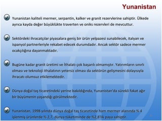 Yunanistan Yunanistan kaliteli mermer, serpantin, kalker ve granit rezervlerine sahiptir. Ülkede ayrıca   kayda değer büyüklükte traverten ve oniks rezervleri de mevcuttur. Sektördeki ihracatçılar   piyasalara geniş bir ürün yelpazesi sunabilecek, italyan ve ispanyol partnerleriyle rekabet   edecek durumdadır. Ancak sektör sadece mermer ocakçılığına dayanmaktadır. Bugüne kadar   granit üretimi ve İthalatı çok başarılı olmamıştır. Yatırımların sınırlı olması ve teknoloji   ithalatının yetersiz olması da sektörün gelişmesini dolayısıyla ihracatı olumsuz   etkilemektedir. Dünya doğal taş ticaretindeki yerine bakıldığında, Yunanistan'da sürekli fakat ağır bir   büyümenin yaşandığı görülmektedir.  Yunanistan, 1998 yılında dünya doğal taş ticaretinde   ham mermer alanında % 4 işlenmiş ürünlerde % 2,7, dünya tüketiminde de %2,8'lik paya   sahiptir. 