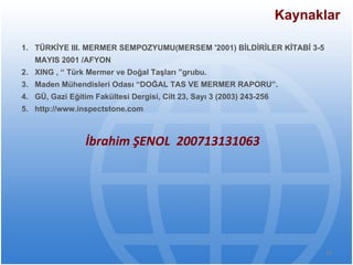 Kaynaklar TÜRKİYE III. MERMER SEMPOZYUMU(MERSEM '2001) BİLDİRİLER KİTABİ 3-5 MAYIS 2001 /AFYON XING , “ Türk Mermer ve Doğal Taşları ”grubu. Maden Mühendisleri Odası “DOĞAL TAS VE MERMER RAPORU”. GÜ, Gazi Eğitim Fakültesi Dergisi, Cilt 23, Sayı 3 (2003) 243-256 http://www.inspectstone.com İbrahim ŞENOL  200713131063 