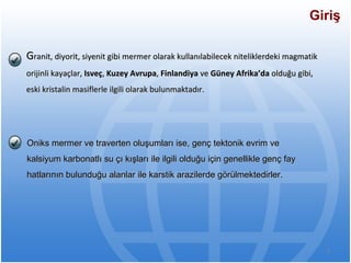 G ranit, diyorit, siyenit gibi mermer olarak kullanılabilecek niteliklerdeki magmatik orijinli kayaçlar,  Isveç ,  Kuzey Avrupa ,  Finlandiya  ve  Güney Afrika’da  olduğu gibi, eski kristalin masiflerle ilgili olarak bulunmaktadır.  Giriş Oniks mermer ve traverten oluşumları ise, genç tektonik evrim ve kalsiyum karbonatlı su çı kışları ile ilgili olduğu için genellikle genç fay hatlarının bulunduğu alanlar ile karstik arazilerde görülmektedirler.   