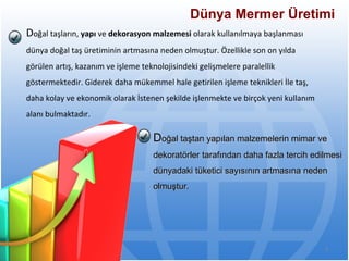Dünya Mermer Üretimi   D oğal taşların,  yapı  ve  dekorasyon malzemesi  olarak kullanılmaya başlanması dünya doğal   taş üretiminin artmasına neden olmuştur. Özellikle son on yılda görülen artış, kazanım ve   işleme teknolojisindeki gelişmelere paralellik göstermektedir. Giderek daha mükemmel hale   getirilen işleme teknikleri İle taş, daha kolay ve ekonomik olarak İstenen şekilde işlenmekte   ve birçok yeni kullanım alanı bulmaktadır. D oğal taştan yapılan malzemelerin mimar ve dekoratörler tarafından daha fazla tercih   edilmesi dünyadaki tüketici sayısının artmasına neden olmuştur.  