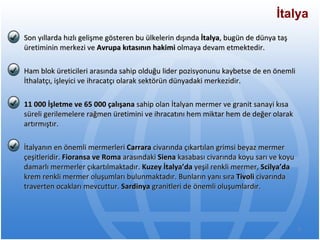 Son yıllarda hızlı gelişme gösteren bu ülkelerin dışında  İtalya , bugün de dünya taş üretiminin merkezi ve  Avrupa kıtasının hakimi  olmaya devam etmektedir.  Ham blok üreticileri arasında sahip olduğu lider pozisyonunu kaybetse de en önemli İthalatçı, işleyici ve ihracatçı olarak sektörün dünyadaki merkezidir. 11 000 İşletme ve 65 000 çalışana  sahip olan İtalyan mermer ve granit sanayi kısa süreli gerilemelere rağmen üretimini ve ihracatını hem miktar hem de değer olarak artırmıştır. İtalyanın en önemli mermerleri  Carrara  civarında çıkartılan grimsi beyaz mermer çeşitleridir.  Fioransa ve Roma  arasındaki  Siena  kasabası civarında koyu sarı ve koyu damarlı mermerler çıkartılmaktadır.  Kuzey İtalya’da  yeşil renkli mermer,  Scilya’da  krem renkli mermer oluşumları bulunmaktadır. Bunların yanı sıra  Tivoli  civarında traverten ocakları mevcuttur.  Sardinya  granitleri de önemli oluşumlardır.  İtalya 
