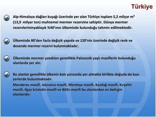 Alp-Himalaya dağları kuşağı üzerinde yer alan Türkiye toplam 5,2 milyar m³ (13,9 milyar ton) muhtemel mermer rezervine sahiptir. Dünya mermer rezervlerininyaklaşık %40’ının ülkemizde bulunduğu tahmin edilmektedir. Ülkemizde 80’den fazla değişik yapıda ve 120’nin üzerinde değişik renk ve desende mermer rezervi bulunmaktadır. Ülkemizde mermer yatakları genellikle Paleozoik yaşlı masiflerin bulunduğu alanlarda yer alır.  Bu alanlar genellikle ülkenin batı yarısında yer almakla birlikte doğuda da bazı yerlerde bulunmaktadır.  Menderes masifi, Istıranca masifi, Menteşe masifi, Kazdağ masifi, Kırşehir masifi, Ilgaz kristalin masifi ve Bitlis masifi bu alanlardan en belirgin olanlarıdır. Türkiye 
