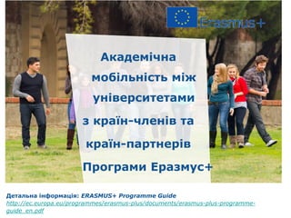 Академічна
мобільність між
університетами
з країн-членів та
країн-партнерів
Програми Еразмус+
Детальна інформація: ERASMUS+ Programme Guide
http://ec.europa.eu/programmes/erasmus-plus/documents/erasmus-plus-programme-
guide_en.pdf
 