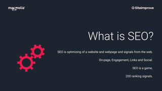 What is SEO?
SEO is optimizing of a website and webpage and signals from the web.
On-page, Engagement, Links and Social.
SEO is a game.
200 ranking signals.
 
