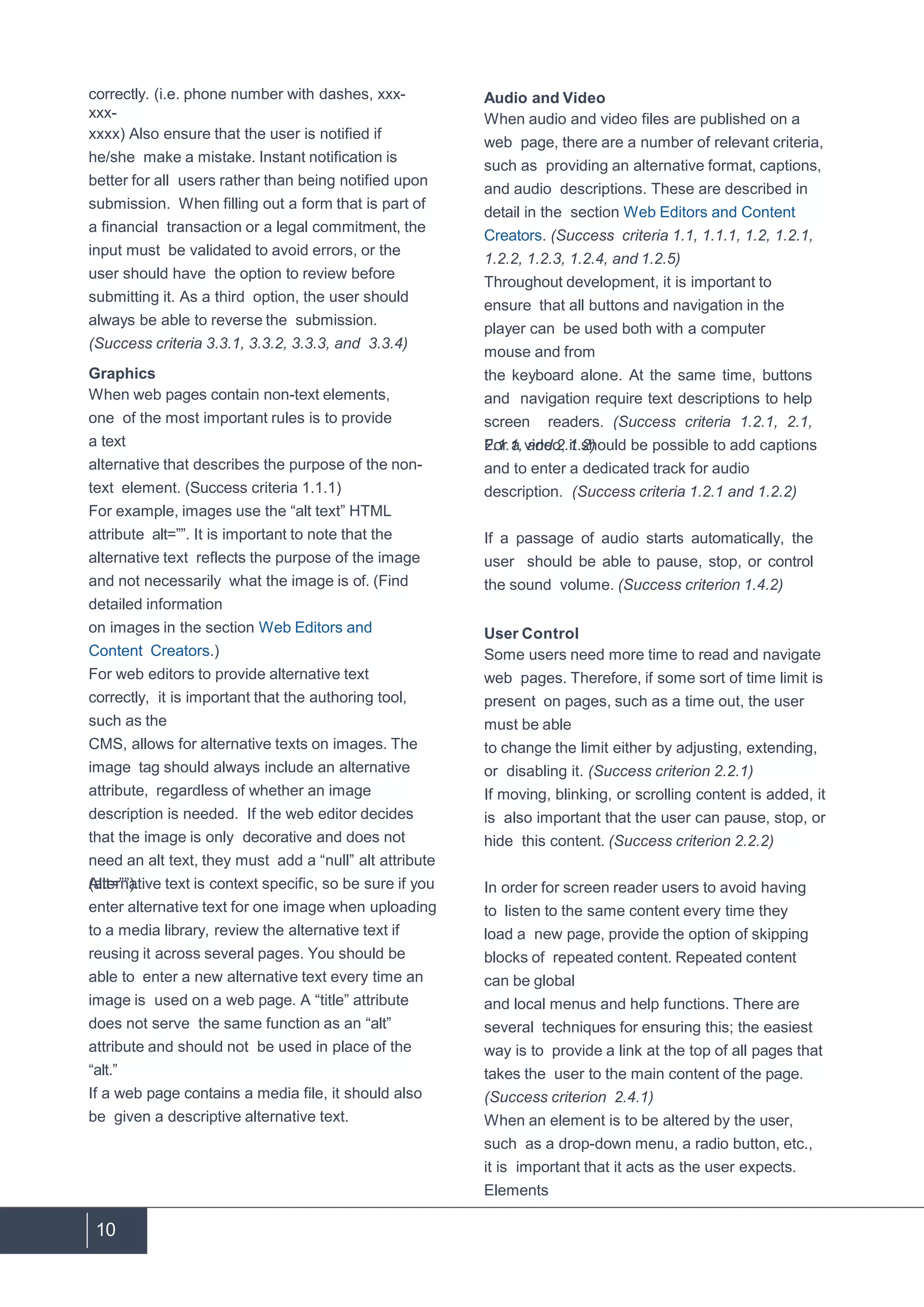 10
correctly. (i.e. phone number with dashes, xxx-
xxx-
xxxx) Also ensure that the user is notified if
he/she make a mistake. Instant notification is
better for all users rather than being notified upon
submission. When filling out a form that is part of
a financial transaction or a legal commitment, the
input must be validated to avoid errors, or the
user should have the option to review before
submitting it. As a third option, the user should
always be able to reverse the submission.
(Success criteria 3.3.1, 3.3.2, 3.3.3, and 3.3.4)
Graphics
When web pages contain non-text elements,
one of the most important rules is to provide
a text
alternative that describes the purpose of the non-
text element. (Success criteria 1.1.1)
For example, images use the “alt text” HTML
attribute alt=””. It is important to note that the
alternative text reflects the purpose of the image
and not necessarily what the image is of. (Find
detailed information
on images in the section Web Editors and
Content Creators.)
For web editors to provide alternative text
correctly, it is important that the authoring tool,
such as the
CMS, allows for alternative texts on images. The
image tag should always include an alternative
attribute, regardless of whether an image
description is needed. If the web editor decides
that the image is only decorative and does not
need an alt text, they must add a “null” alt attribute
(alt=””).Alternative text is context specific, so be sure if you
enter alternative text for one image when uploading
to a media library, review the alternative text if
reusing it across several pages. You should be
able to enter a new alternative text every time an
image is used on a web page. A “title” attribute
does not serve the same function as an “alt”
attribute and should not be used in place of the
“alt.”
If a web page contains a media file, it should also
be given a descriptive alternative text.
Audio and Video
When audio and video files are published on a
web page, there are a number of relevant criteria,
such as providing an alternative format, captions,
and audio descriptions. These are described in
detail in the section Web Editors and Content
Creators. (Success criteria 1.1, 1.1.1, 1.2, 1.2.1,
1.2.2, 1.2.3, 1.2.4, and 1.2.5)
Throughout development, it is important to
ensure that all buttons and navigation in the
player can be used both with a computer
mouse and from
the keyboard alone. At the same time, buttons
and navigation require text descriptions to help
screen readers. (Success criteria 1.2.1, 2.1,
2.1.1, and 2.1.2)For a video, it should be possible to add captions
and to enter a dedicated track for audio
description. (Success criteria 1.2.1 and 1.2.2)
If a passage of audio starts automatically, the
user should be able to pause, stop, or control
the sound volume. (Success criterion 1.4.2)
User Control
Some users need more time to read and navigate
web pages. Therefore, if some sort of time limit is
present on pages, such as a time out, the user
must be able
to change the limit either by adjusting, extending,
or disabling it. (Success criterion 2.2.1)
If moving, blinking, or scrolling content is added, it
is also important that the user can pause, stop, or
hide this content. (Success criterion 2.2.2)
In order for screen reader users to avoid having
to listen to the same content every time they
load a new page, provide the option of skipping
blocks of repeated content. Repeated content
can be global
and local menus and help functions. There are
several techniques for ensuring this; the easiest
way is to provide a link at the top of all pages that
takes the user to the main content of the page.
(Success criterion 2.4.1)
When an element is to be altered by the user,
such as a drop-down menu, a radio button, etc.,
it is important that it acts as the user expects.
Elements
 