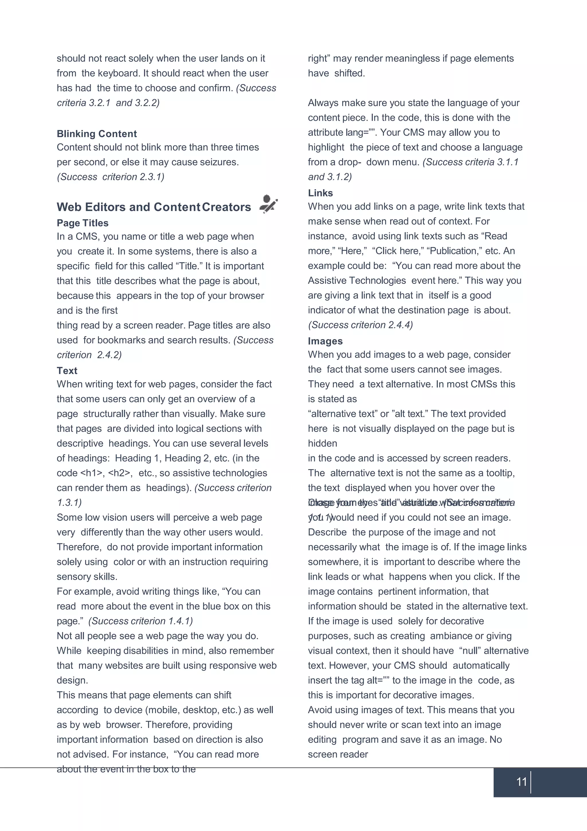 11
should not react solely when the user lands on it
from the keyboard. It should react when the user
has had the time to choose and confirm. (Success
criteria 3.2.1 and 3.2.2)
Blinking Content
Content should not blink more than three times
per second, or else it may cause seizures.
(Success criterion 2.3.1)
Web Editors and ContentCreators
Page Titles
In a CMS, you name or title a web page when
you create it. In some systems, there is also a
specific field for this called “Title.” It is important
that this title describes what the page is about,
because this appears in the top of your browser
and is the first
thing read by a screen reader. Page titles are also
used for bookmarks and search results. (Success
criterion 2.4.2)
Text
When writing text for web pages, consider the fact
that some users can only get an overview of a
page structurally rather than visually. Make sure
that pages are divided into logical sections with
descriptive headings. You can use several levels
of headings: Heading 1, Heading 2, etc. (in the
code <h1>, <h2>, etc., so assistive technologies
can render them as headings). (Success criterion
1.3.1)
Some low vision users will perceive a web page
very differently than the way other users would.
Therefore, do not provide important information
solely using color or with an instruction requiring
sensory skills.
For example, avoid writing things like, “You can
read more about the event in the blue box on this
page.” (Success criterion 1.4.1)
Not all people see a web page the way you do.
While keeping disabilities in mind, also remember
that many websites are built using responsive web
design.
This means that page elements can shift
according to device (mobile, desktop, etc.) as well
as by web browser. Therefore, providing
important information based on direction is also
not advised. For instance, “You can read more
about the event in the box to the
right” may render meaningless if page elements
have shifted.
Always make sure you state the language of your
content piece. In the code, this is done with the
attribute lang=””. Your CMS may allow you to
highlight the piece of text and choose a language
from a drop- down menu. (Success criteria 3.1.1
and 3.1.2)
Links
When you add links on a page, write link texts that
make sense when read out of context. For
instance, avoid using link texts such as “Read
more,” “Here,” “Click here,” “Publication,” etc. An
example could be: “You can read more about the
Assistive Technologies event here.” This way you
are giving a link text that in itself is a good
indicator of what the destination page is about.
(Success criterion 2.4.4)
Images
When you add images to a web page, consider
the fact that some users cannot see images.
They need a text alternative. In most CMSs this
is stated as
“alternative text” or ”alt text.” The text provided
here is not visually displayed on the page but is
hidden
in the code and is accessed by screen readers.
The alternative text is not the same as a tooltip,
the text displayed when you hover over the
image from the “title” attribute. (Success criteria
1.1.1)
Close your eyes and visualize what information
you would need if you could not see an image.
Describe the purpose of the image and not
necessarily what the image is of. If the image links
somewhere, it is important to describe where the
link leads or what happens when you click. If the
image contains pertinent information, that
information should be stated in the alternative text.
If the image is used solely for decorative
purposes, such as creating ambiance or giving
visual context, then it should have “null” alternative
text. However, your CMS should automatically
insert the tag alt=”” to the image in the code, as
this is important for decorative images.
Avoid using images of text. This means that you
should never write or scan text into an image
editing program and save it as an image. No
screen reader
 