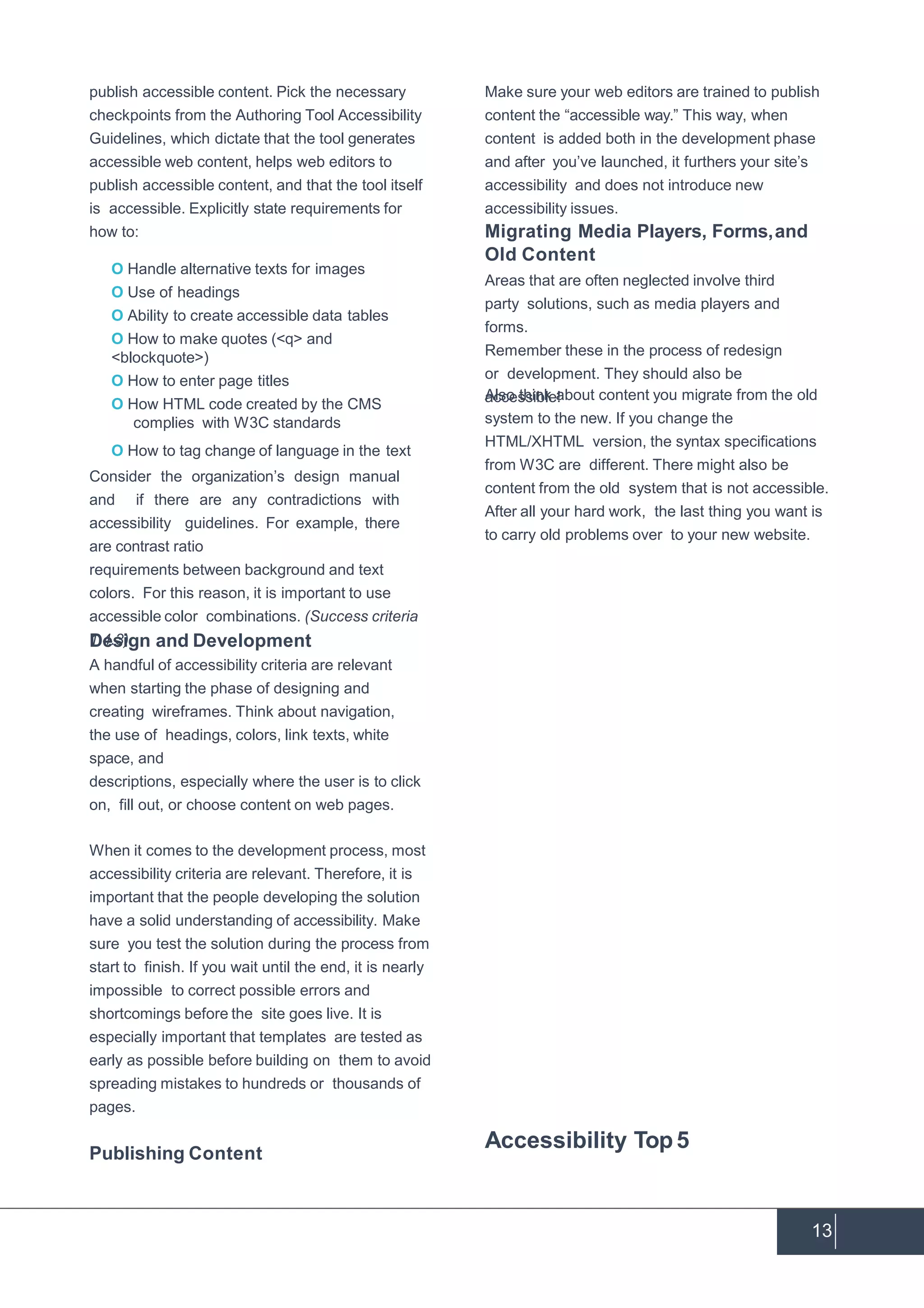 13
publish accessible content. Pick the necessary
checkpoints from the Authoring Tool Accessibility
Guidelines, which dictate that the tool generates
accessible web content, helps web editors to
publish accessible content, and that the tool itself
is accessible. Explicitly state requirements for
how to:
O Handle alternative texts for images
O Use of headings
O Ability to create accessible data tables
O How to make quotes (<q> and
<blockquote>)
O How to enter page titles
O How HTML code created by the CMS
complies with W3C standards
O How to tag change of language in the text
Consider the organization’s design manual
and if there are any contradictions with
accessibility guidelines. For example, there
are contrast ratio
requirements between background and text
colors. For this reason, it is important to use
accessible color combinations. (Success criteria
1.4.3)Design and Development
A handful of accessibility criteria are relevant
when starting the phase of designing and
creating wireframes. Think about navigation,
the use of headings, colors, link texts, white
space, and
descriptions, especially where the user is to click
on, fill out, or choose content on web pages.
When it comes to the development process, most
accessibility criteria are relevant. Therefore, it is
important that the people developing the solution
have a solid understanding of accessibility. Make
sure you test the solution during the process from
start to finish. If you wait until the end, it is nearly
impossible to correct possible errors and
shortcomings before the site goes live. It is
especially important that templates are tested as
early as possible before building on them to avoid
spreading mistakes to hundreds or thousands of
pages.
Publishing Content
Make sure your web editors are trained to publish
content the “accessible way.” This way, when
content is added both in the development phase
and after you’ve launched, it furthers your site’s
accessibility and does not introduce new
accessibility issues.
Migrating Media Players, Forms,and
Old Content
Areas that are often neglected involve third
party solutions, such as media players and
forms.
Remember these in the process of redesign
or development. They should also be
accessible!Also think about content you migrate from the old
system to the new. If you change the
HTML/XHTML version, the syntax specifications
from W3C are different. There might also be
content from the old system that is not accessible.
After all your hard work, the last thing you want is
to carry old problems over to your new website.
Accessibility Top5
 