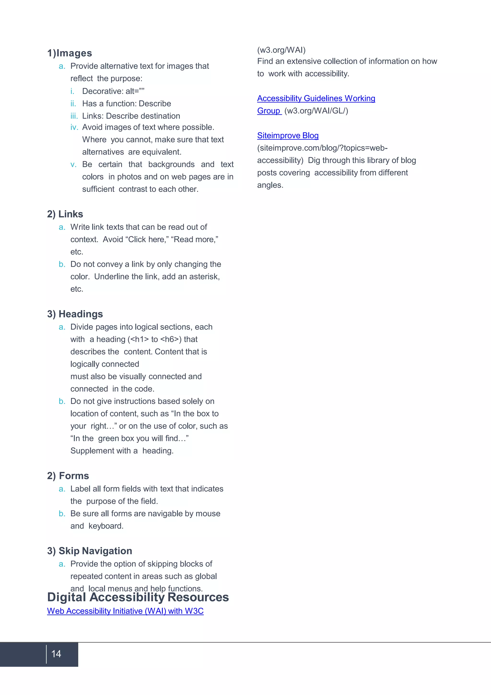 14
1)Images
a. Provide alternative text for images that
reflect the purpose:
i. Decorative: alt=””
ii. Has a function: Describe
iii. Links: Describe destination
iv. Avoid images of text where possible.
Where you cannot, make sure that text
alternatives are equivalent.
v. Be certain that backgrounds and text
colors in photos and on web pages are in
sufficient contrast to each other.
2) Links
a. Write link texts that can be read out of
context. Avoid “Click here,” “Read more,”
etc.
b. Do not convey a link by only changing the
color. Underline the link, add an asterisk,
etc.
3) Headings
a. Divide pages into logical sections, each
with a heading (<h1> to <h6>) that
describes the content. Content that is
logically connected
must also be visually connected and
connected in the code.
b. Do not give instructions based solely on
location of content, such as “In the box to
your right…” or on the use of color, such as
“In the green box you will find…”
Supplement with a heading.
2) Forms
a. Label all form fields with text that indicates
the purpose of the field.
b. Be sure all forms are navigable by mouse
and keyboard.
3) Skip Navigation
a. Provide the option of skipping blocks of
repeated content in areas such as global
and local menus and help functions.
Digital Accessibility Resources
Web Accessibility Initiative (WAI) with W3C
(w3.org/WAI)
Find an extensive collection of information on how
to work with accessibility.
Accessibility Guidelines Working
Group (w3.org/WAI/GL/)
Siteimprove Blog
(siteimprove.com/blog/?topics=web-
accessibility) Dig through this library of blog
posts covering accessibility from different
angles.
 