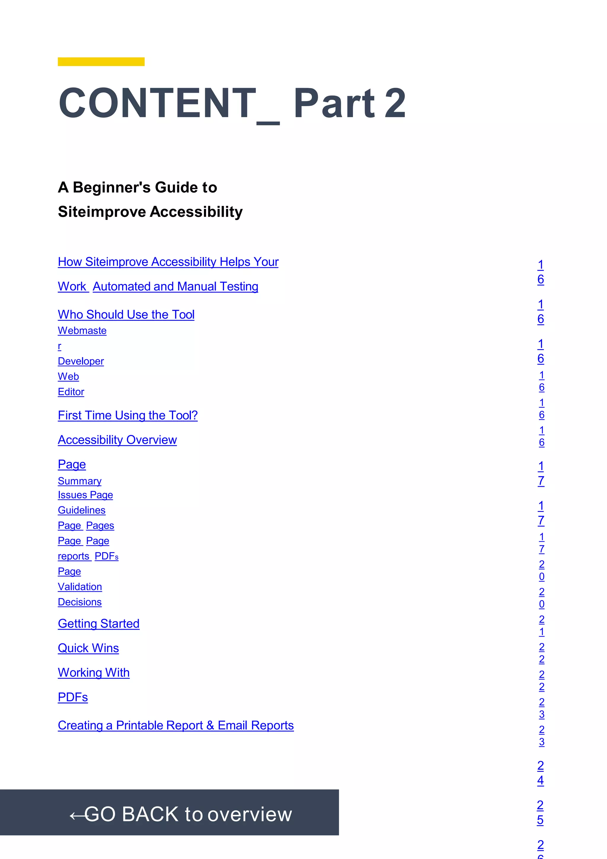 CONTENT_ Part 2
A Beginner's Guide to
Siteimprove Accessibility
How Siteimprove Accessibility Helps Your
Work Automated and Manual Testing
Who Should Use the Tool
Webmaste
r
Developer
Web
Editor
First Time Using the Tool?
Accessibility Overview
Page
Summary
Issues Page
Guidelines
Page Pages
Page Page
reports PDFs
Page
Validation
Decisions
Getting Started
Quick Wins
Working With
PDFs
Creating a Printable Report & Email Reports
1
6
1
6
1
6
1
6
1
6
1
6
1
7
1
7
1
7
2
0
2
0
2
1
2
2
2
2
2
3
2
3
2
4
2
5
2
←GO BACK to overview
 