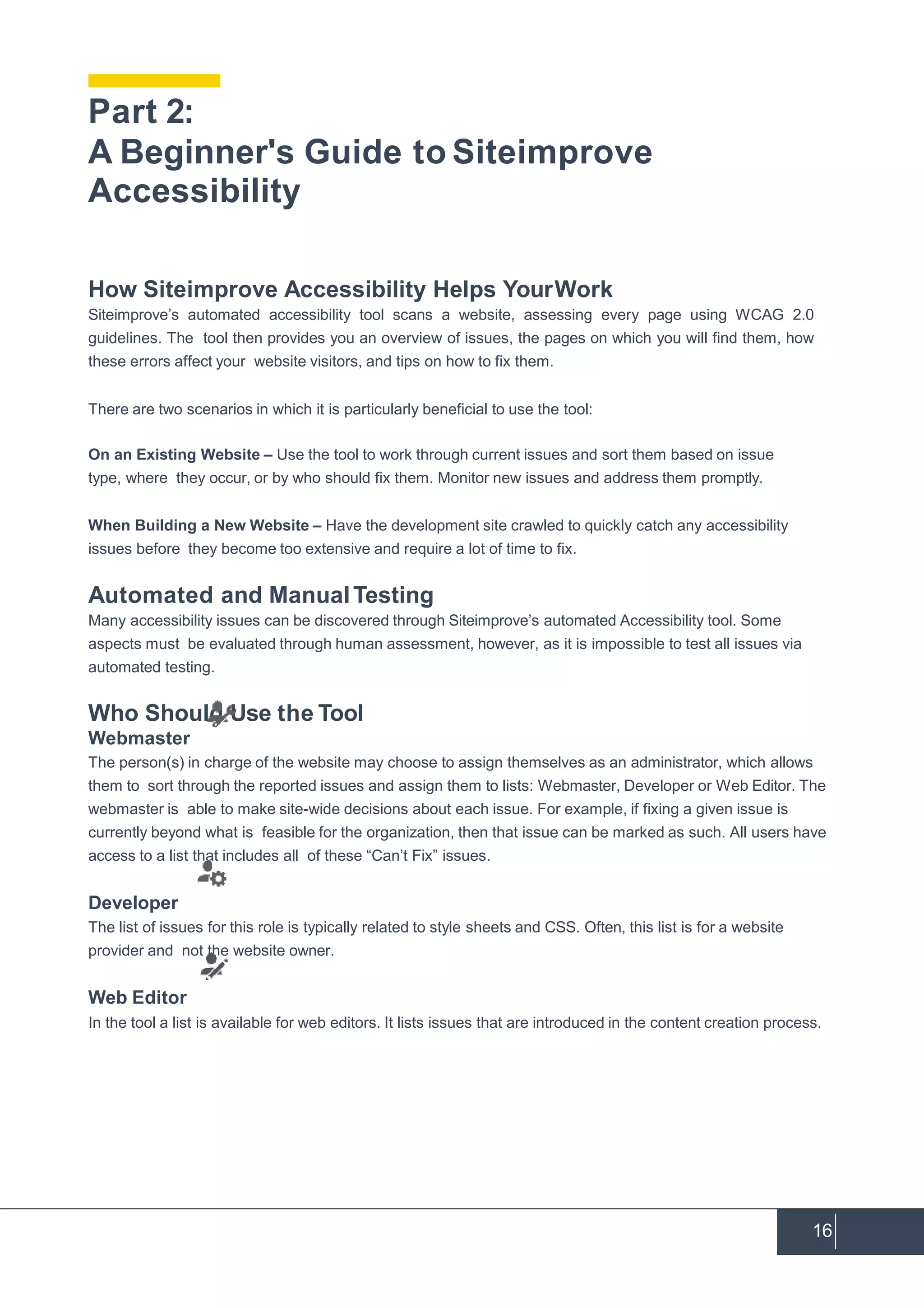16
How Siteimprove Accessibility Helps YourWork
Siteimprove’s automated accessibility tool scans a website, assessing every page using WCAG 2.0
guidelines. The tool then provides you an overview of issues, the pages on which you will find them, how
these errors affect your website visitors, and tips on how to fix them.
There are two scenarios in which it is particularly beneficial to use the tool:
On an Existing Website – Use the tool to work through current issues and sort them based on issue
type, where they occur, or by who should fix them. Monitor new issues and address them promptly.
When Building a New Website – Have the development site crawled to quickly catch any accessibility
issues before they become too extensive and require a lot of time to fix.
Automated and ManualTesting
Many accessibility issues can be discovered through Siteimprove’s automated Accessibility tool. Some
aspects must be evaluated through human assessment, however, as it is impossible to test all issues via
automated testing.
Who Should Use the Tool
Webmaster
The person(s) in charge of the website may choose to assign themselves as an administrator, which allows
them to sort through the reported issues and assign them to lists: Webmaster, Developer or Web Editor. The
webmaster is able to make site-wide decisions about each issue. For example, if fixing a given issue is
currently beyond what is feasible for the organization, then that issue can be marked as such. All users have
access to a list that includes all of these “Can’t Fix” issues.
Developer
The list of issues for this role is typically related to style sheets and CSS. Often, this list is for a website
provider and not the website owner.
Web Editor
In the tool a list is available for web editors. It lists issues that are introduced in the content creation process.
Part 2:
A Beginner's Guide to Siteimprove
Accessibility
 